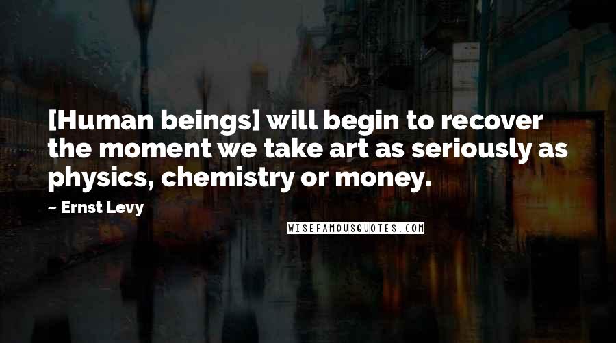 Ernst Levy Quotes: [Human beings] will begin to recover the moment we take art as seriously as physics, chemistry or money.