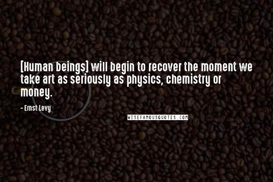 Ernst Levy Quotes: [Human beings] will begin to recover the moment we take art as seriously as physics, chemistry or money.