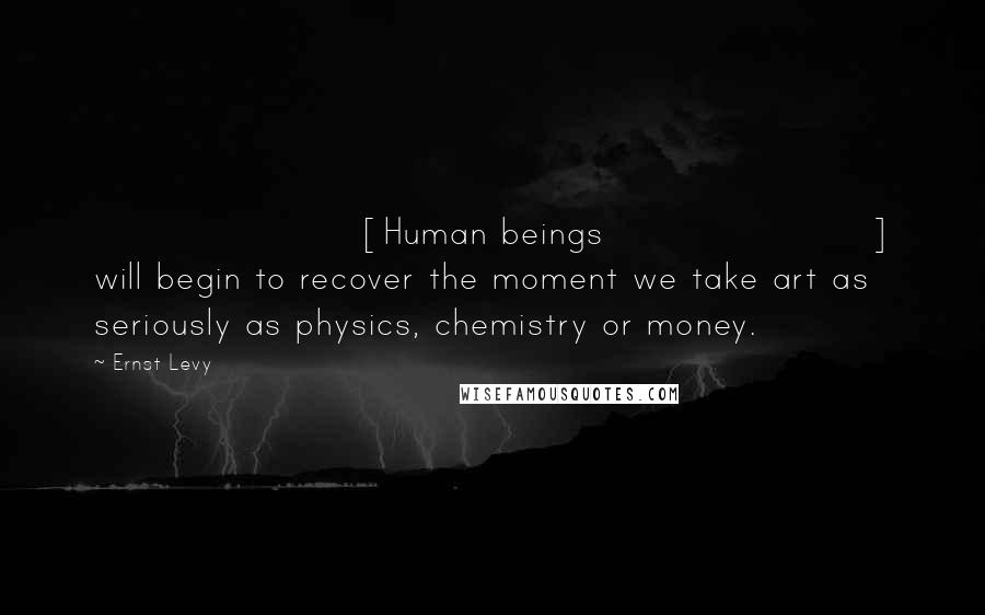 Ernst Levy Quotes: [Human beings] will begin to recover the moment we take art as seriously as physics, chemistry or money.