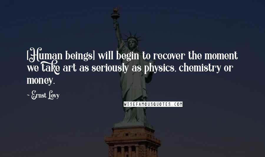 Ernst Levy Quotes: [Human beings] will begin to recover the moment we take art as seriously as physics, chemistry or money.
