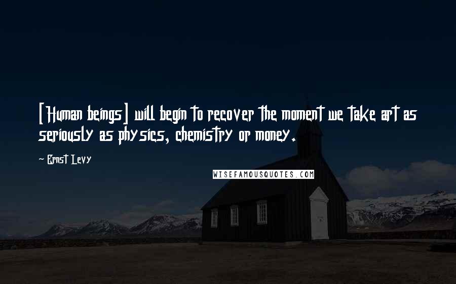 Ernst Levy Quotes: [Human beings] will begin to recover the moment we take art as seriously as physics, chemistry or money.