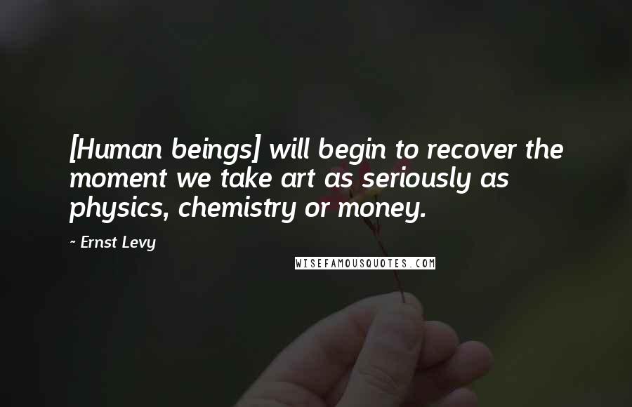 Ernst Levy Quotes: [Human beings] will begin to recover the moment we take art as seriously as physics, chemistry or money.