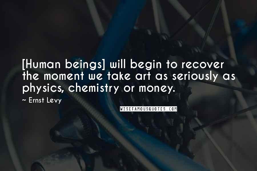 Ernst Levy Quotes: [Human beings] will begin to recover the moment we take art as seriously as physics, chemistry or money.