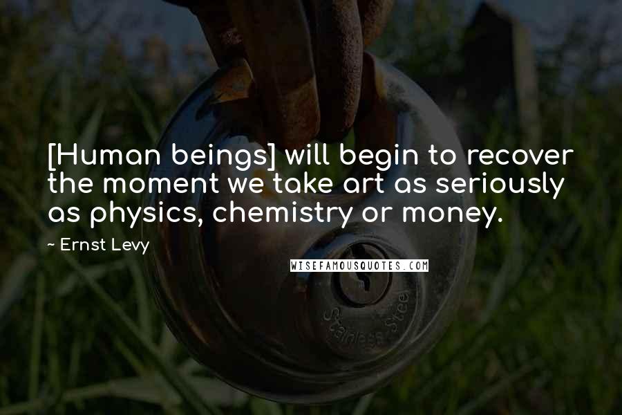 Ernst Levy Quotes: [Human beings] will begin to recover the moment we take art as seriously as physics, chemistry or money.