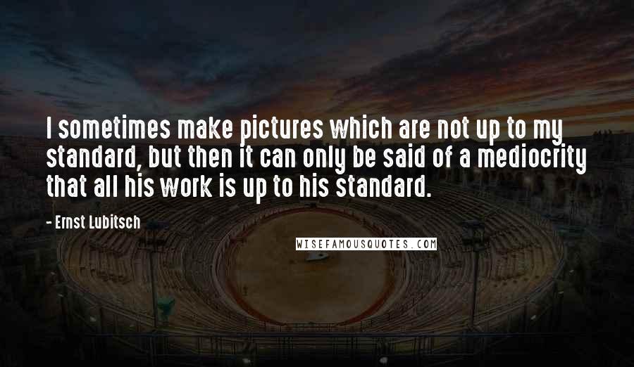 Ernst Lubitsch Quotes: I sometimes make pictures which are not up to my standard, but then it can only be said of a mediocrity that all his work is up to his standard.