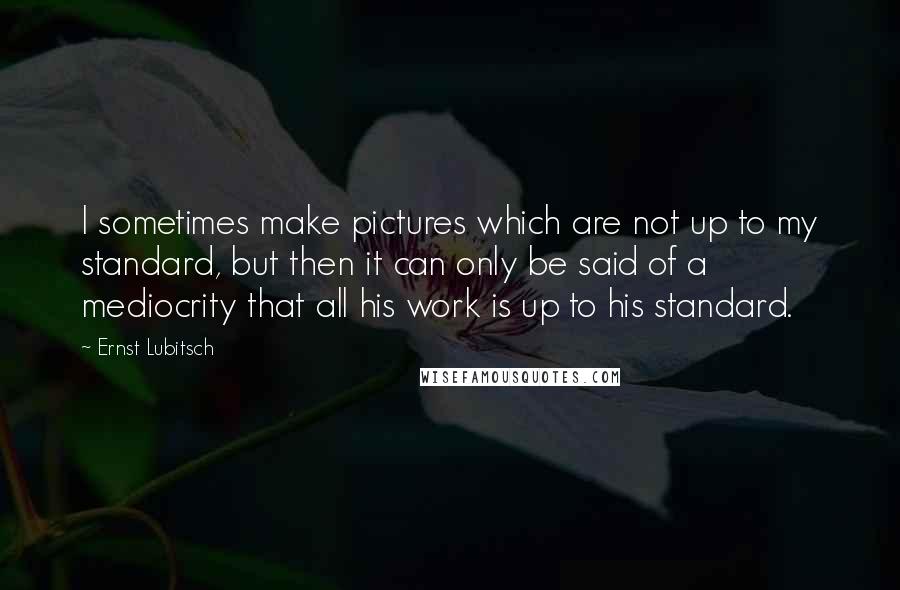 Ernst Lubitsch Quotes: I sometimes make pictures which are not up to my standard, but then it can only be said of a mediocrity that all his work is up to his standard.