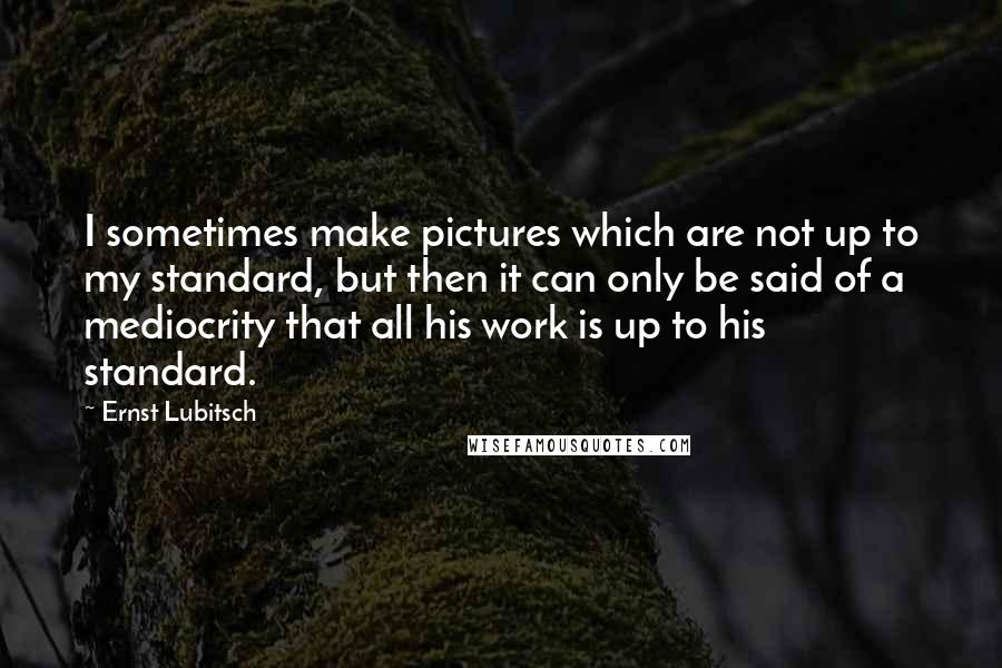 Ernst Lubitsch Quotes: I sometimes make pictures which are not up to my standard, but then it can only be said of a mediocrity that all his work is up to his standard.