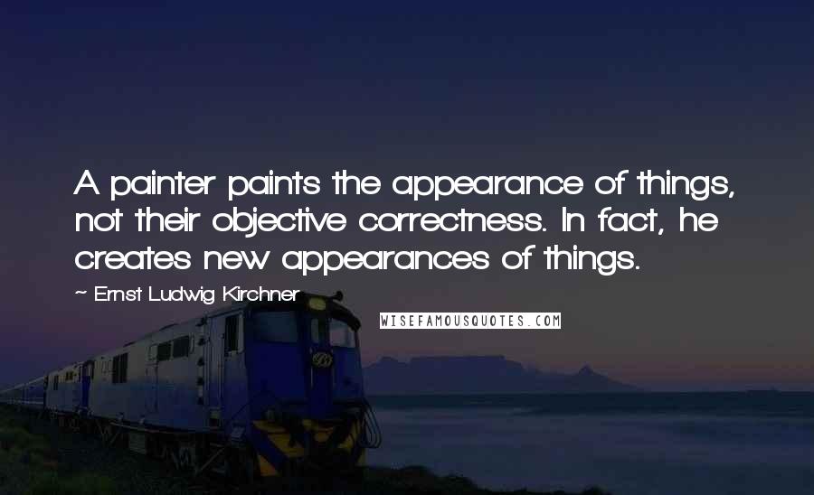 Ernst Ludwig Kirchner Quotes: A painter paints the appearance of things, not their objective correctness. In fact, he creates new appearances of things.