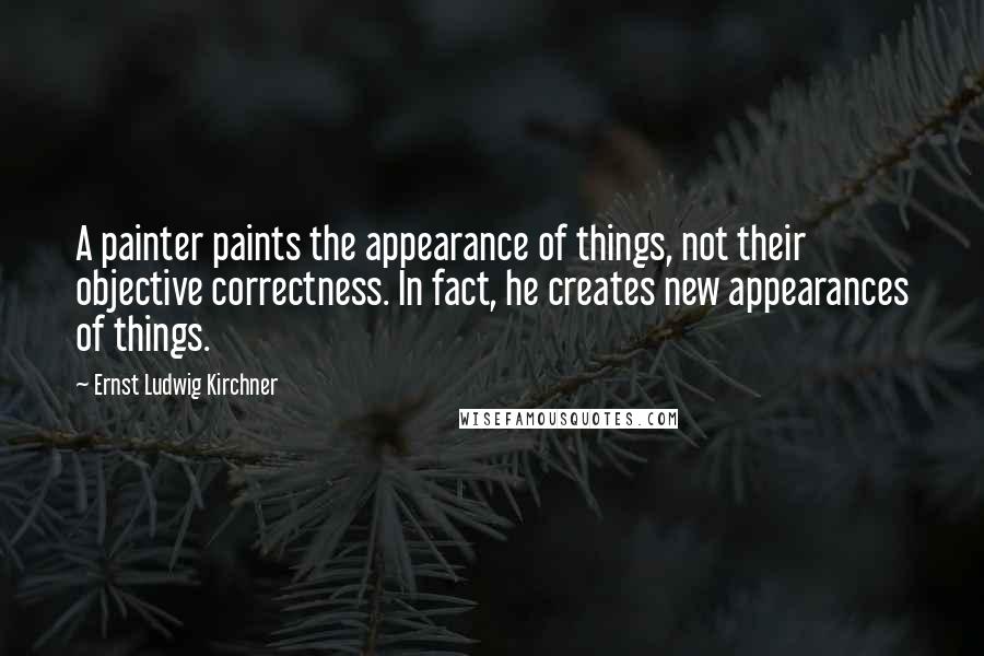 Ernst Ludwig Kirchner Quotes: A painter paints the appearance of things, not their objective correctness. In fact, he creates new appearances of things.