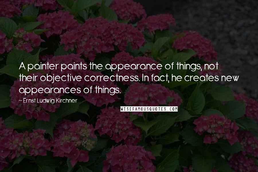 Ernst Ludwig Kirchner Quotes: A painter paints the appearance of things, not their objective correctness. In fact, he creates new appearances of things.