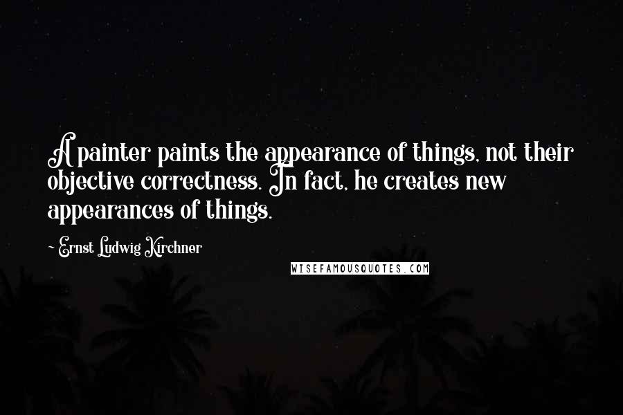Ernst Ludwig Kirchner Quotes: A painter paints the appearance of things, not their objective correctness. In fact, he creates new appearances of things.