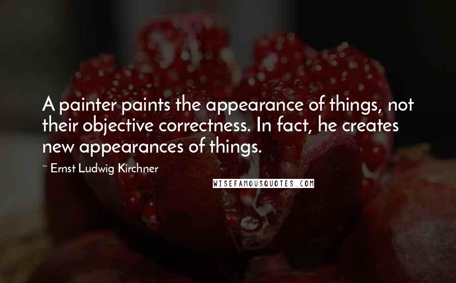 Ernst Ludwig Kirchner Quotes: A painter paints the appearance of things, not their objective correctness. In fact, he creates new appearances of things.