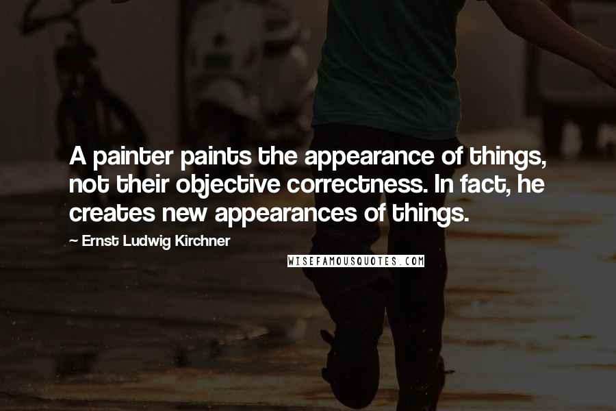 Ernst Ludwig Kirchner Quotes: A painter paints the appearance of things, not their objective correctness. In fact, he creates new appearances of things.