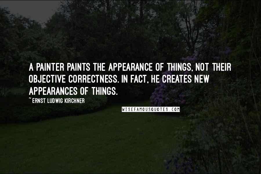 Ernst Ludwig Kirchner Quotes: A painter paints the appearance of things, not their objective correctness. In fact, he creates new appearances of things.