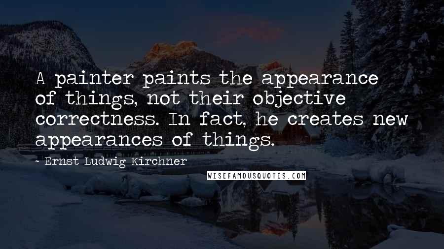 Ernst Ludwig Kirchner Quotes: A painter paints the appearance of things, not their objective correctness. In fact, he creates new appearances of things.