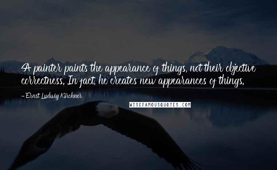 Ernst Ludwig Kirchner Quotes: A painter paints the appearance of things, not their objective correctness. In fact, he creates new appearances of things.