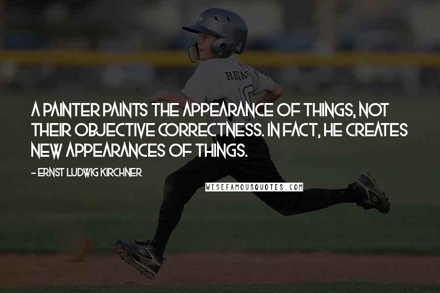 Ernst Ludwig Kirchner Quotes: A painter paints the appearance of things, not their objective correctness. In fact, he creates new appearances of things.
