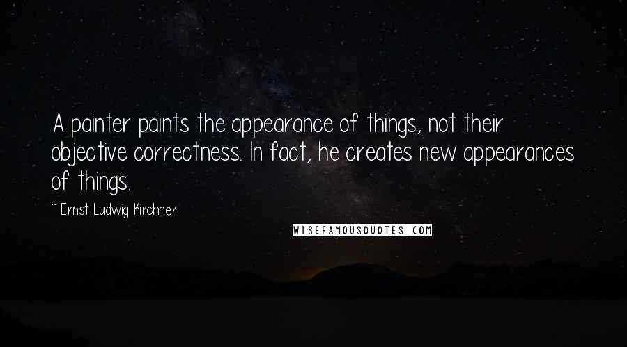 Ernst Ludwig Kirchner Quotes: A painter paints the appearance of things, not their objective correctness. In fact, he creates new appearances of things.