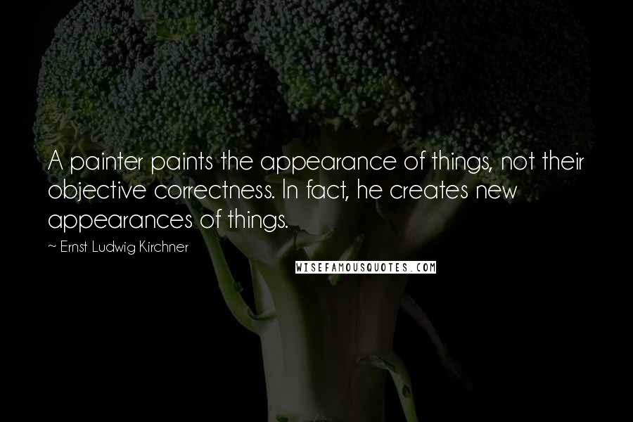 Ernst Ludwig Kirchner Quotes: A painter paints the appearance of things, not their objective correctness. In fact, he creates new appearances of things.