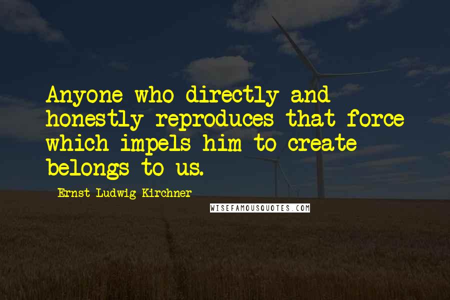 Ernst Ludwig Kirchner Quotes: Anyone who directly and honestly reproduces that force which impels him to create belongs to us.