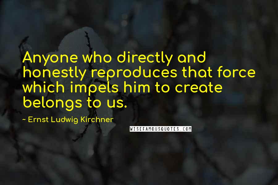Ernst Ludwig Kirchner Quotes: Anyone who directly and honestly reproduces that force which impels him to create belongs to us.