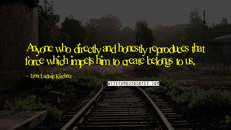 Ernst Ludwig Kirchner Quotes: Anyone who directly and honestly reproduces that force which impels him to create belongs to us.