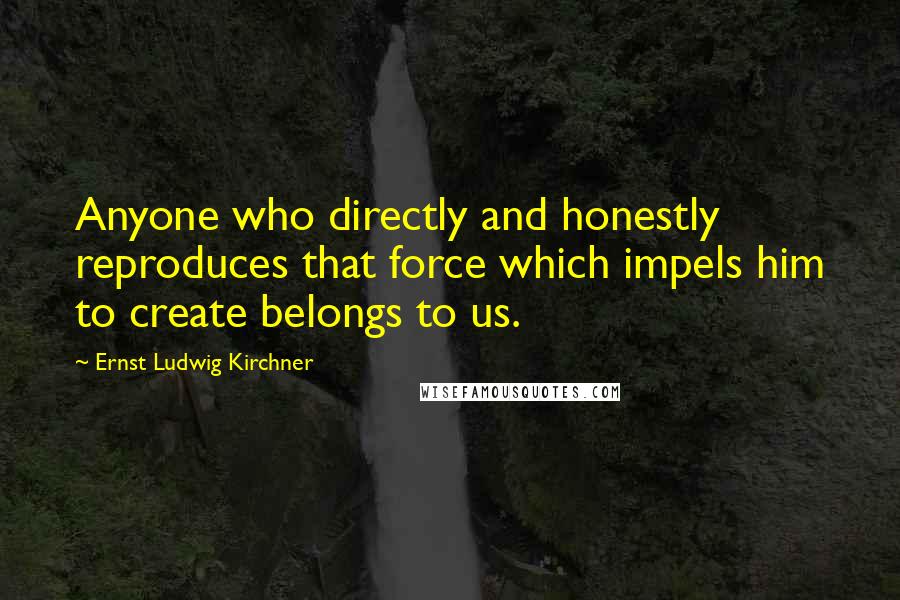 Ernst Ludwig Kirchner Quotes: Anyone who directly and honestly reproduces that force which impels him to create belongs to us.