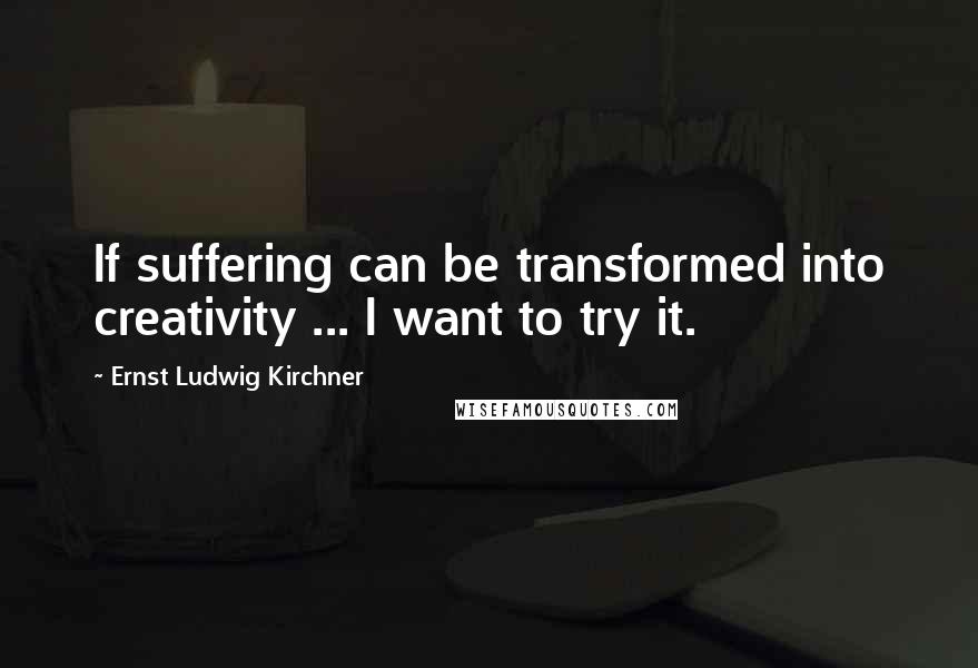 Ernst Ludwig Kirchner Quotes: If suffering can be transformed into creativity ... I want to try it.