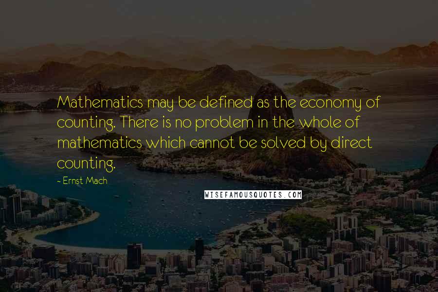 Ernst Mach Quotes: Mathematics may be defined as the economy of counting. There is no problem in the whole of mathematics which cannot be solved by direct counting.