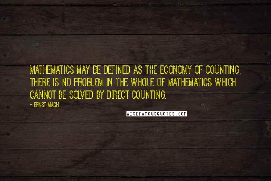 Ernst Mach Quotes: Mathematics may be defined as the economy of counting. There is no problem in the whole of mathematics which cannot be solved by direct counting.