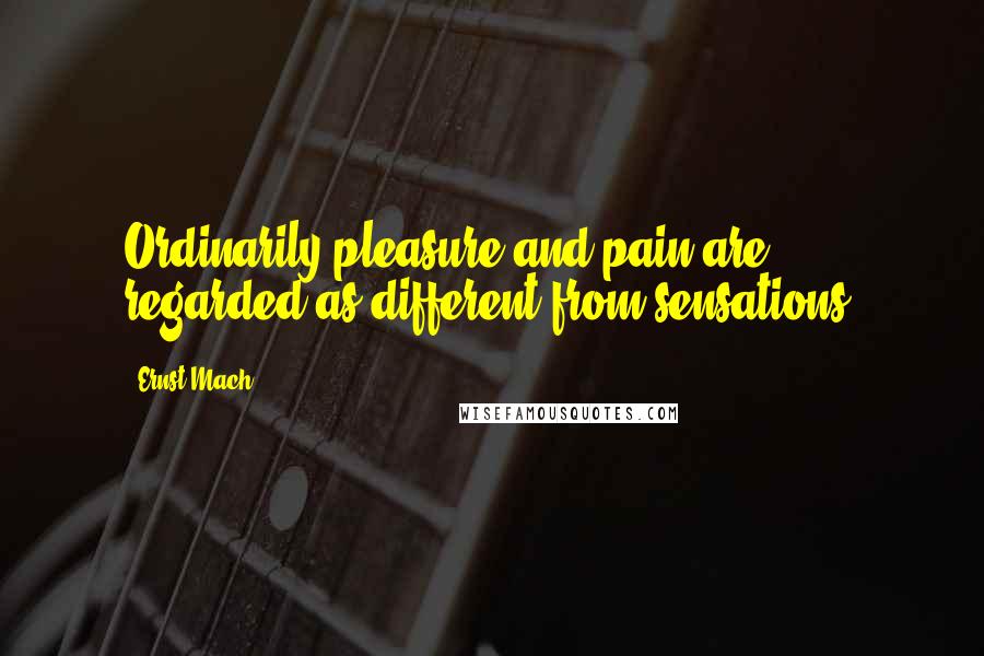 Ernst Mach Quotes: Ordinarily pleasure and pain are regarded as different from sensations.