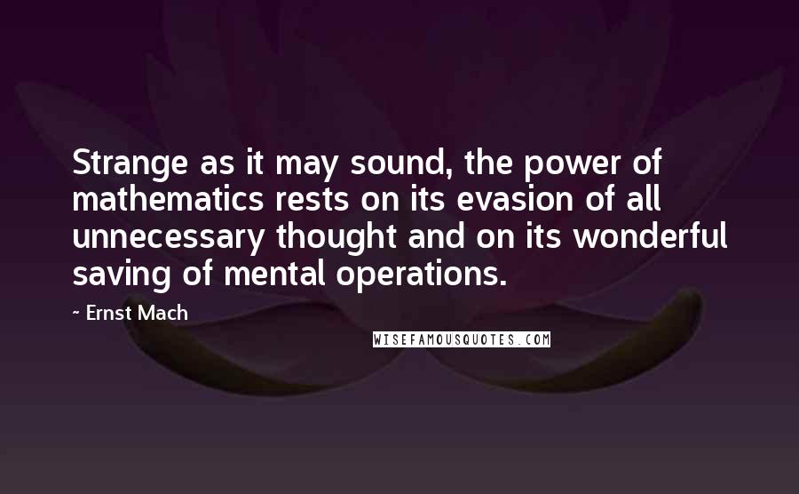 Ernst Mach Quotes: Strange as it may sound, the power of mathematics rests on its evasion of all unnecessary thought and on its wonderful saving of mental operations.