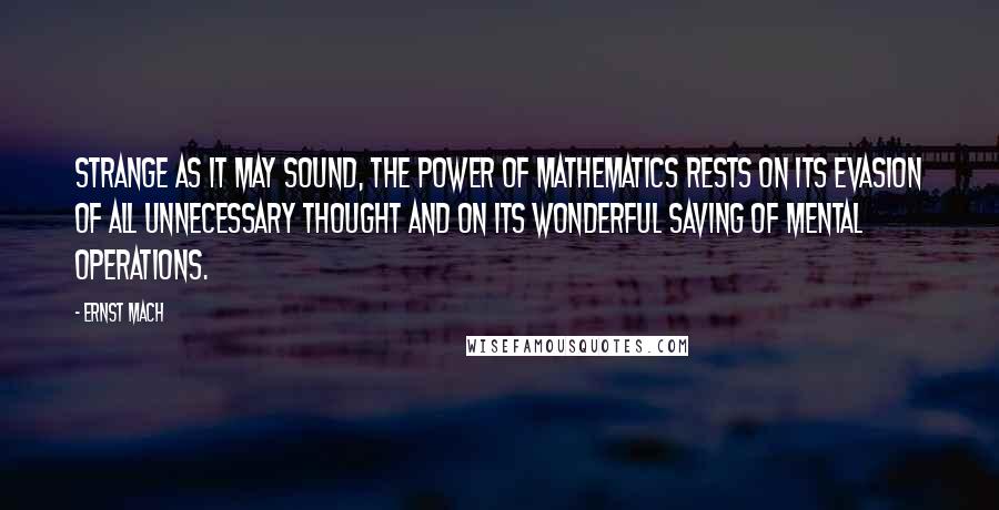 Ernst Mach Quotes: Strange as it may sound, the power of mathematics rests on its evasion of all unnecessary thought and on its wonderful saving of mental operations.