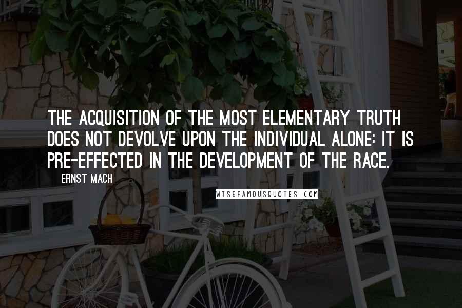 Ernst Mach Quotes: The acquisition of the most elementary truth does not devolve upon the individual alone: it is pre-effected in the development of the race.