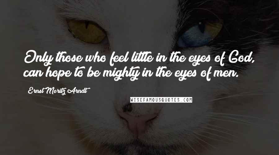 Ernst Moritz Arndt Quotes: Only those who feel little in the eyes of God, can hope to be mighty in the eyes of men.