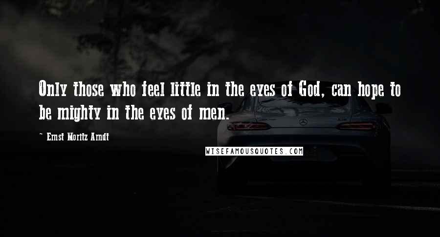 Ernst Moritz Arndt Quotes: Only those who feel little in the eyes of God, can hope to be mighty in the eyes of men.