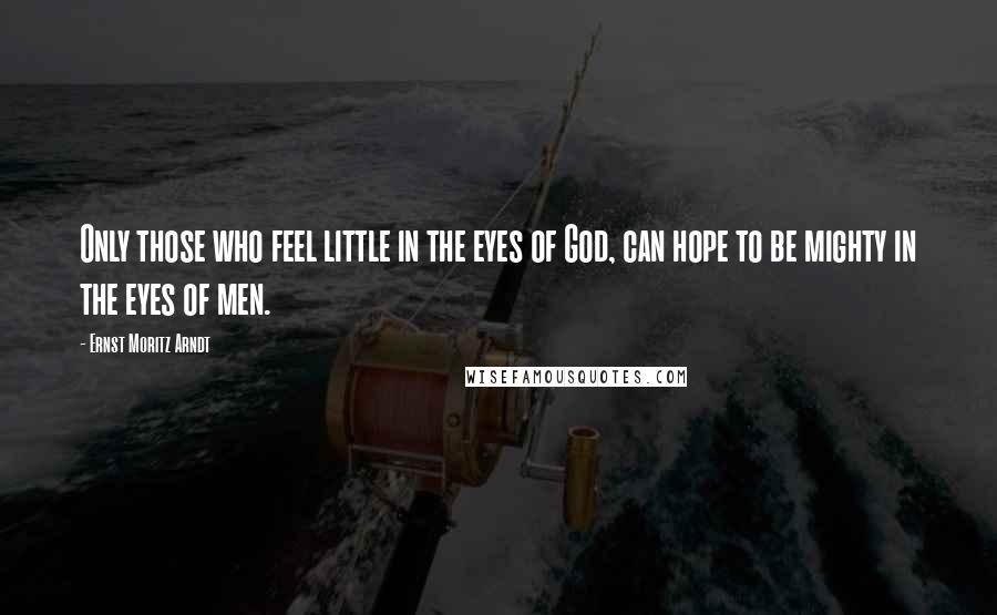 Ernst Moritz Arndt Quotes: Only those who feel little in the eyes of God, can hope to be mighty in the eyes of men.