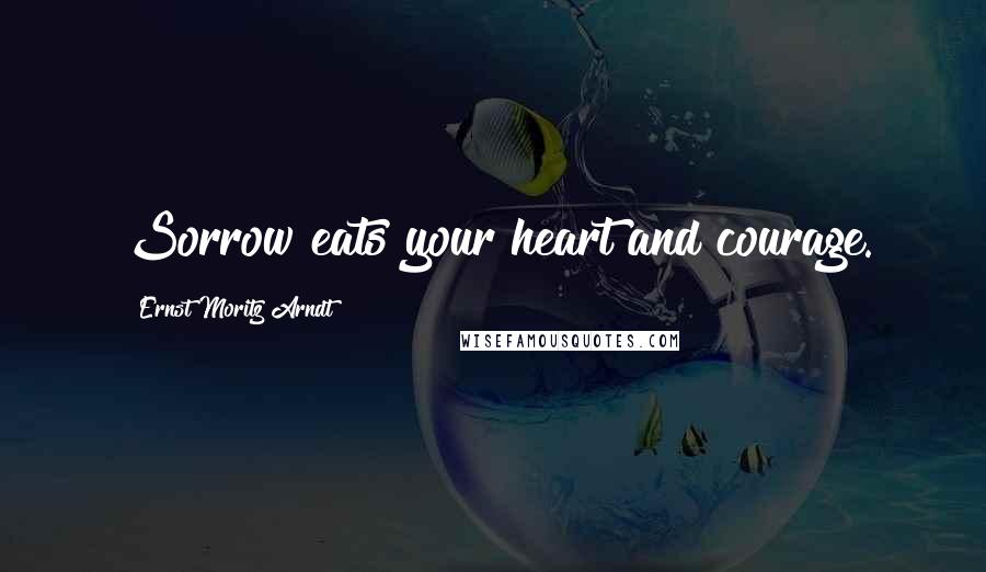 Ernst Moritz Arndt Quotes: Sorrow eats your heart and courage.