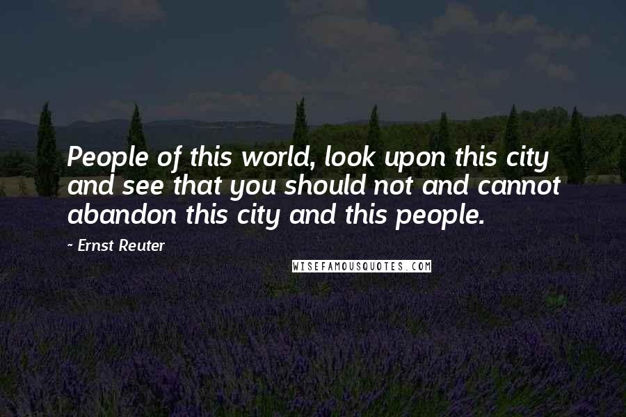 Ernst Reuter Quotes: People of this world, look upon this city and see that you should not and cannot abandon this city and this people.