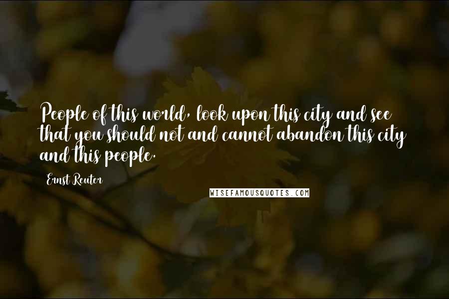 Ernst Reuter Quotes: People of this world, look upon this city and see that you should not and cannot abandon this city and this people.
