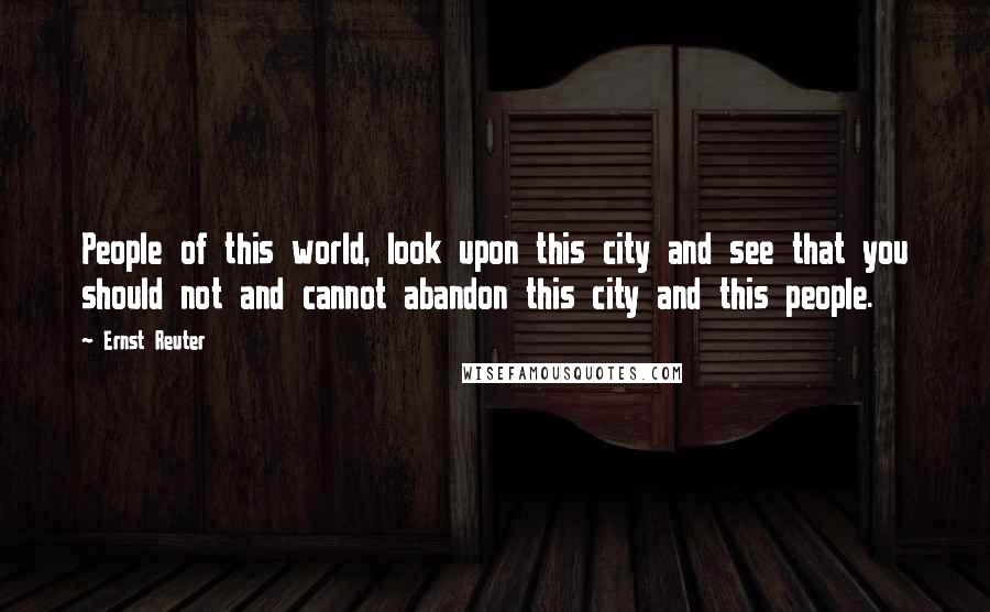 Ernst Reuter Quotes: People of this world, look upon this city and see that you should not and cannot abandon this city and this people.