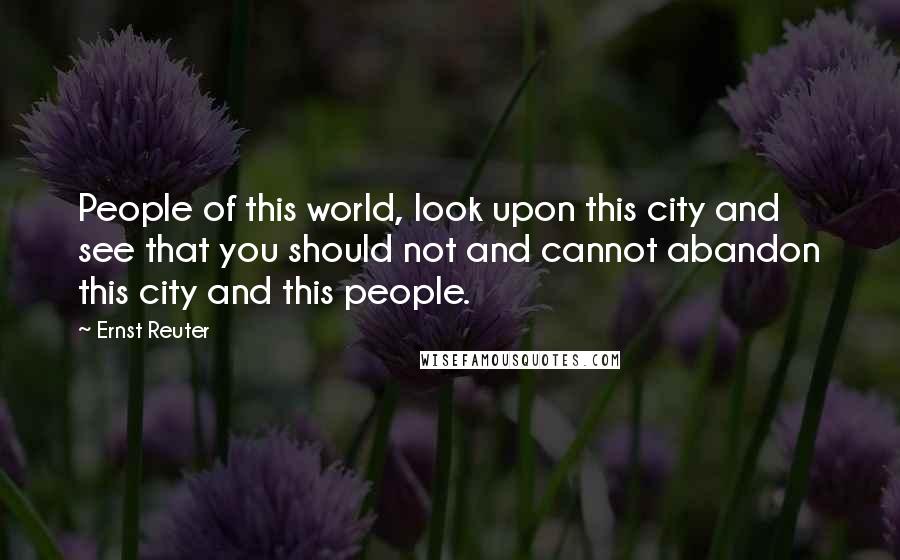 Ernst Reuter Quotes: People of this world, look upon this city and see that you should not and cannot abandon this city and this people.