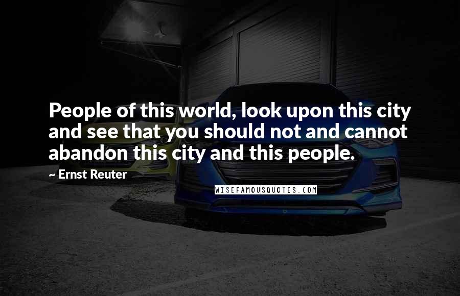 Ernst Reuter Quotes: People of this world, look upon this city and see that you should not and cannot abandon this city and this people.