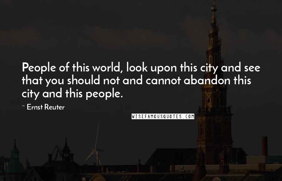 Ernst Reuter Quotes: People of this world, look upon this city and see that you should not and cannot abandon this city and this people.