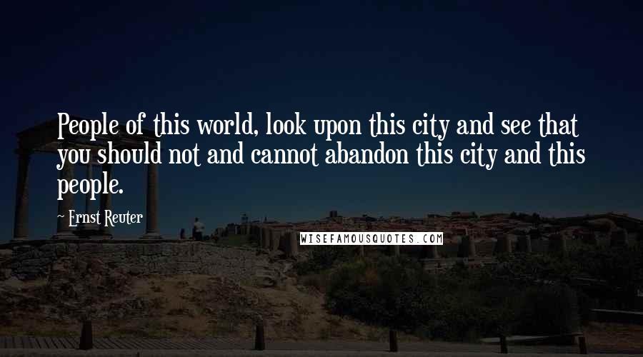 Ernst Reuter Quotes: People of this world, look upon this city and see that you should not and cannot abandon this city and this people.