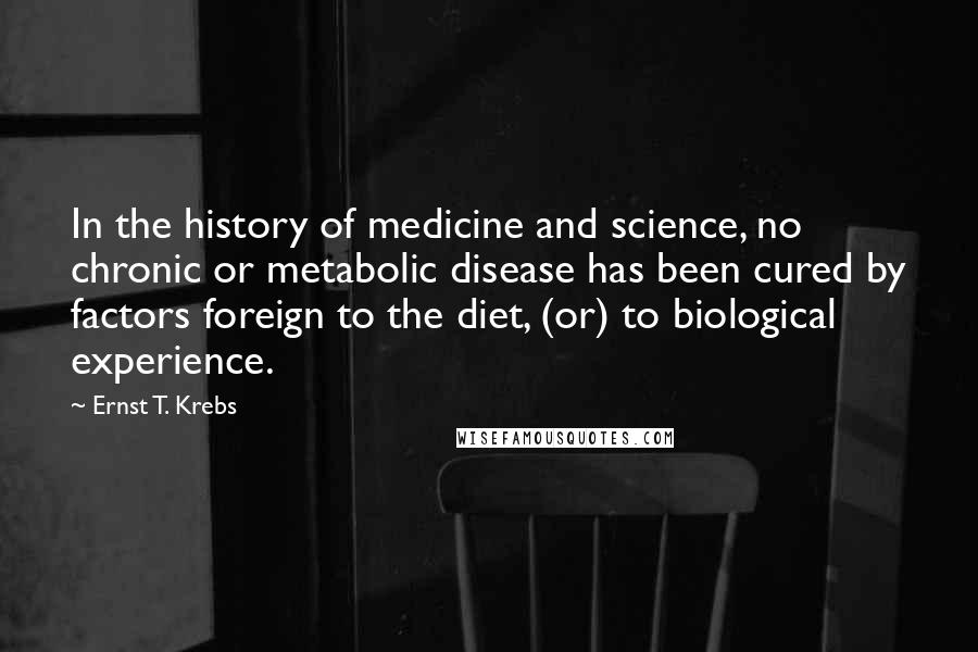 Ernst T. Krebs Quotes: In the history of medicine and science, no chronic or metabolic disease has been cured by factors foreign to the diet, (or) to biological experience.