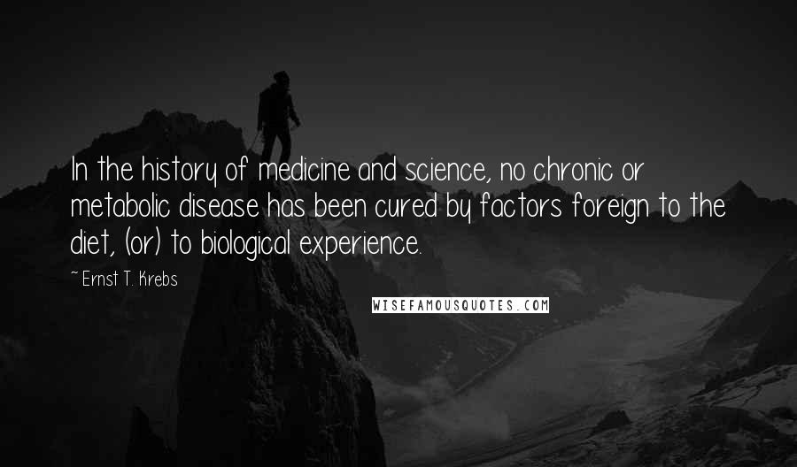 Ernst T. Krebs Quotes: In the history of medicine and science, no chronic or metabolic disease has been cured by factors foreign to the diet, (or) to biological experience.