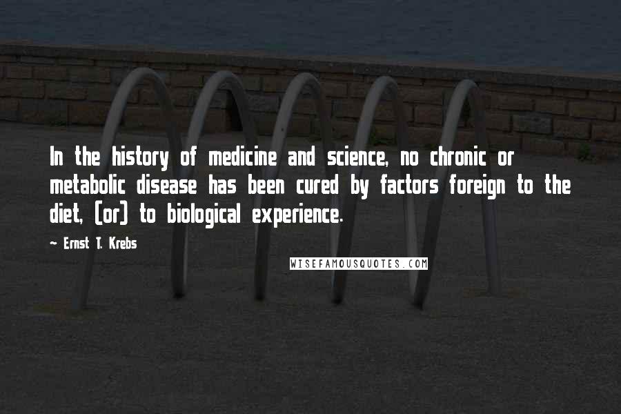 Ernst T. Krebs Quotes: In the history of medicine and science, no chronic or metabolic disease has been cured by factors foreign to the diet, (or) to biological experience.