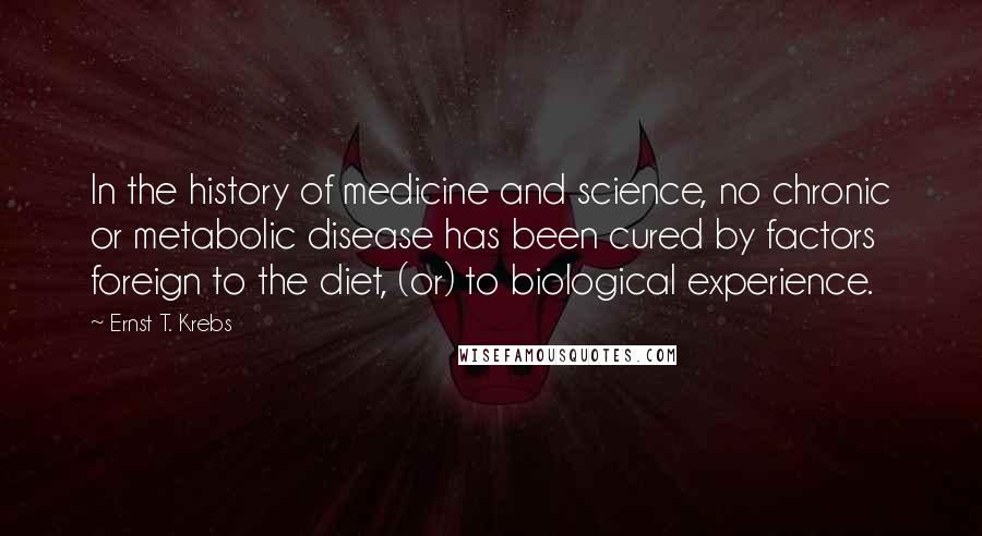 Ernst T. Krebs Quotes: In the history of medicine and science, no chronic or metabolic disease has been cured by factors foreign to the diet, (or) to biological experience.