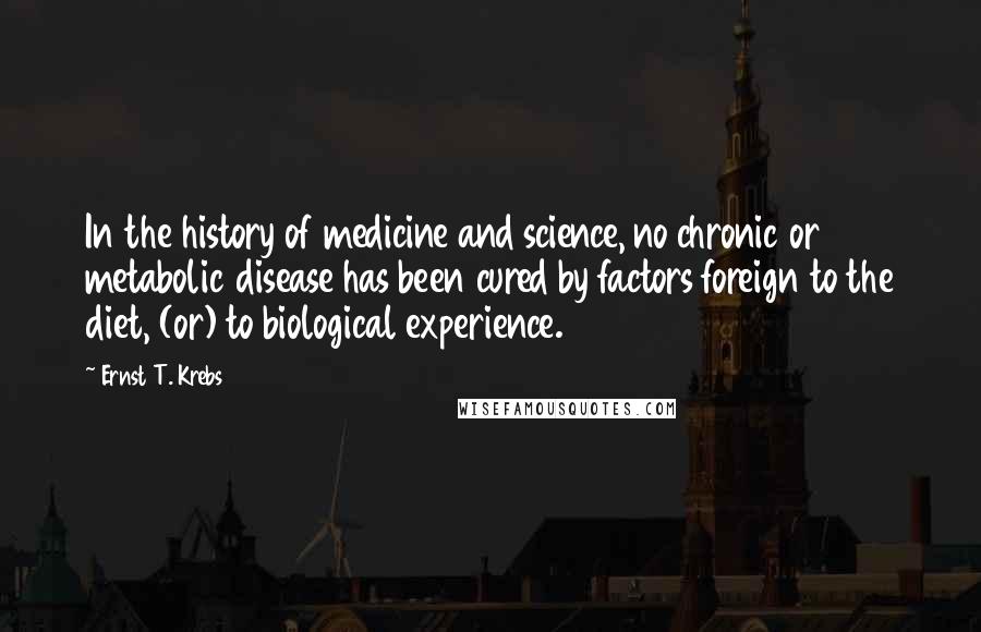 Ernst T. Krebs Quotes: In the history of medicine and science, no chronic or metabolic disease has been cured by factors foreign to the diet, (or) to biological experience.